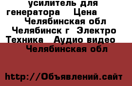  усилитель для генератора  › Цена ­ 4 600 - Челябинская обл., Челябинск г. Электро-Техника » Аудио-видео   . Челябинская обл.